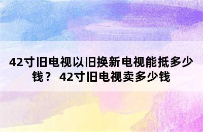 42寸旧电视以旧换新电视能抵多少钱？ 42寸旧电视卖多少钱